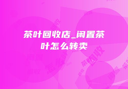 茶叶回收店_闲置茶叶怎么转卖