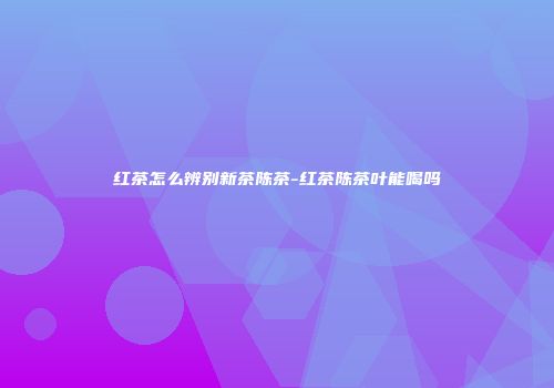 红茶怎么辨别新茶陈茶-红茶陈茶叶能喝吗