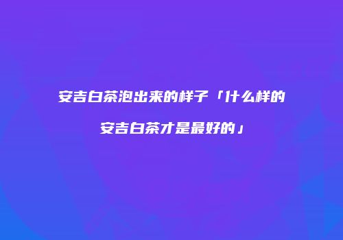 安吉白茶泡出来的样子「什么样的安吉白茶才是最好的」