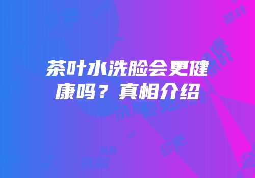 茶叶水洗脸会更健康吗？真相介绍