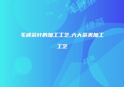 毛峰茶叶的加工工艺,六大茶类加工工艺