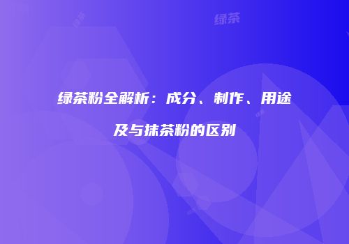 绿茶粉全解析：成分、制作、用途及与抹茶粉的区别