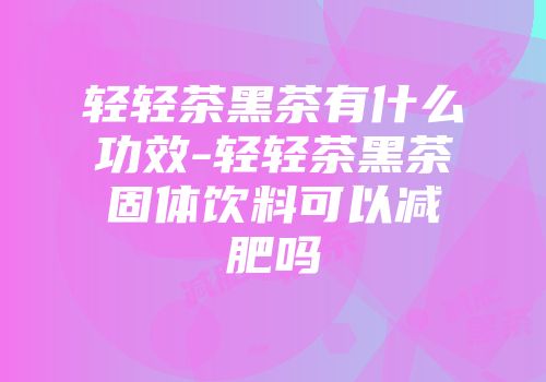 轻轻茶黑茶有什么功效-轻轻茶黑茶固体饮料可以减肥吗