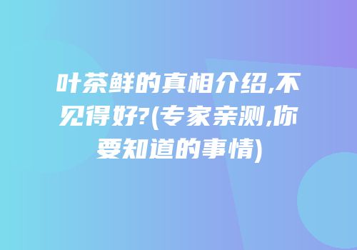 叶茶鲜的真相介绍,不见得好?(专家亲测,你要知道的事情)
