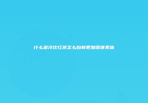 什么是冷饮红茶怎么自制更加健康美味