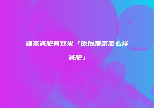 喝茶减肥有效果「饭后喝茶怎么样减肥」