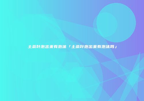 土茶叶泡出来有泡沫「土茶叶泡出来有泡沫吗」