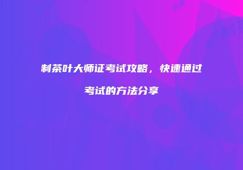 制茶叶大师证考试攻略，快速通过考试的方法分享