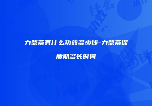 力鼎茶有什么功效多少钱-力鼎茶保质期多长时间