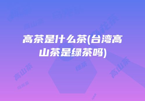 高茶是什么茶(台湾高山茶是绿茶吗)