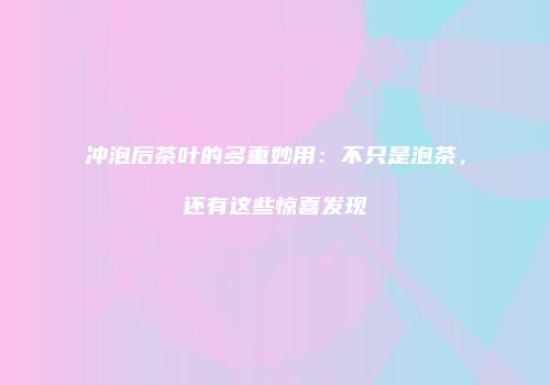 冲泡后茶叶的多重妙用：不只是泡茶，还有这些惊喜发现