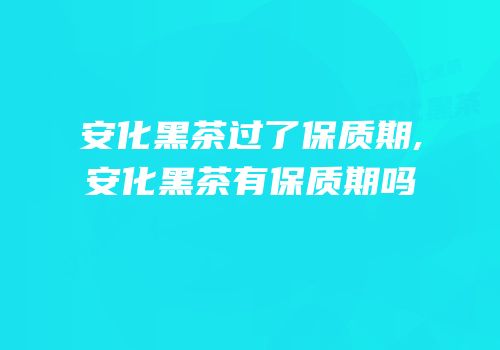 安化黑茶过了保质期,安化黑茶有保质期吗