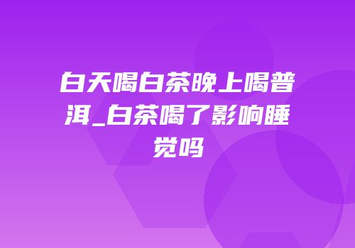 白天喝白茶晚上喝普洱_白茶喝了影响睡觉吗