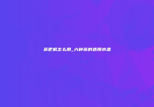 茶吧机怎么用_六种茶的适用水温