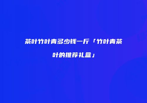 茶叶竹叶青多少钱一斤「竹叶青茶叶的推荐礼盒」