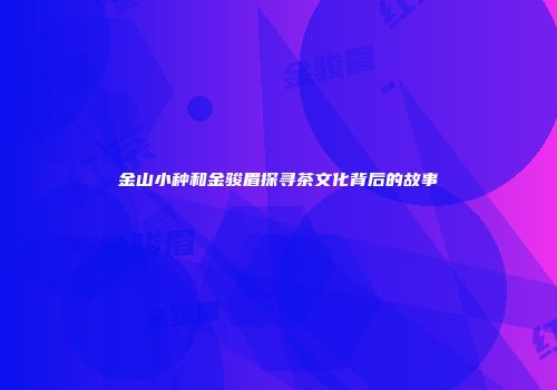 金山小种和金骏眉探寻茶文化背后的故事