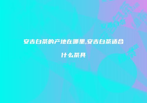 安吉白茶的产地在哪里,安吉白茶适合什么茶具