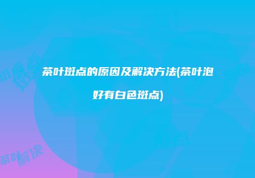 茶叶斑点的原因及解决方法(茶叶泡好有白色斑点)