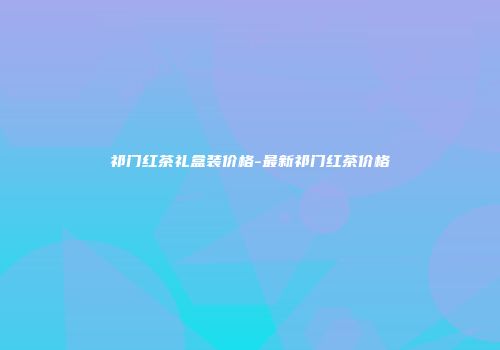 祁门红茶礼盒装价格-最新祁门红茶价格