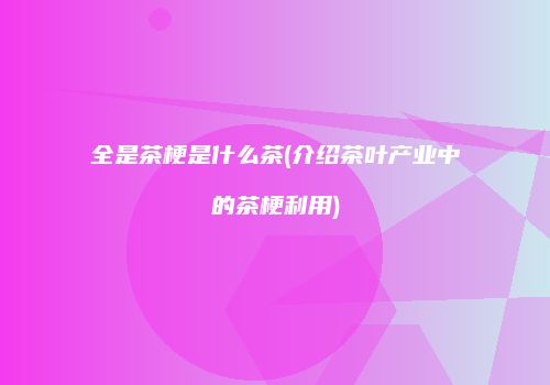 全是茶梗是什么茶(介绍茶叶产业中的茶梗利用)