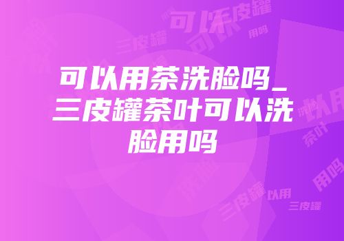 可以用茶洗脸吗_三皮罐茶叶可以洗脸用吗
