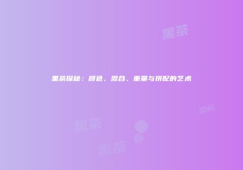 黑茶探秘：颜色、混合、重量与拼配的艺术