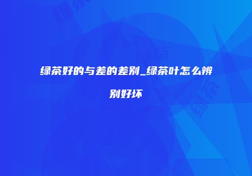 绿茶好的与差的差别_绿茶叶怎么辨别好坏