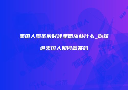 美国人喝茶的时候里面放些什么_你知道美国人如何喝茶吗