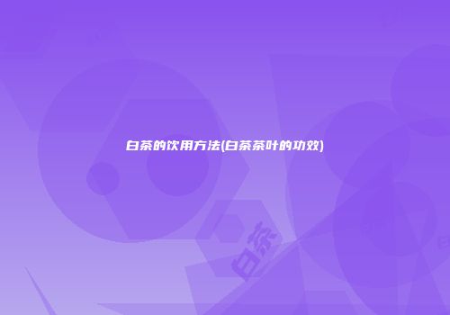 白茶的饮用方法(白茶茶叶的功效)