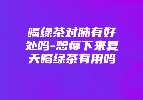 喝绿茶对肺有好处吗-想瘦下来夏天喝绿茶有用吗