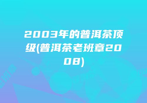 2003年的普洱茶顶级(普洱茶老班章2008)