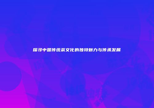 探寻中国传统茶文化的独特魅力与传承发展