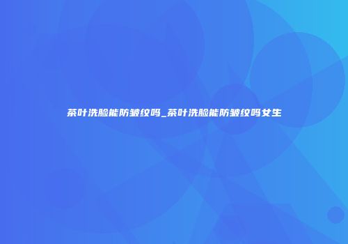 茶叶洗脸能防皱纹吗_茶叶洗脸能防皱纹吗女生