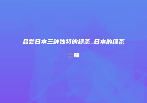 品尝日本三种独特的绿茶_日本的绿茶三味