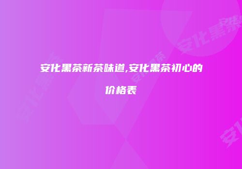 安化黑茶新茶味道,安化黑茶初心的价格表