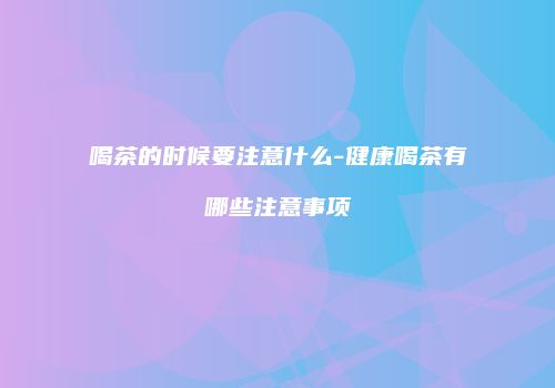 喝茶的时候要注意什么-健康喝茶有哪些注意事项