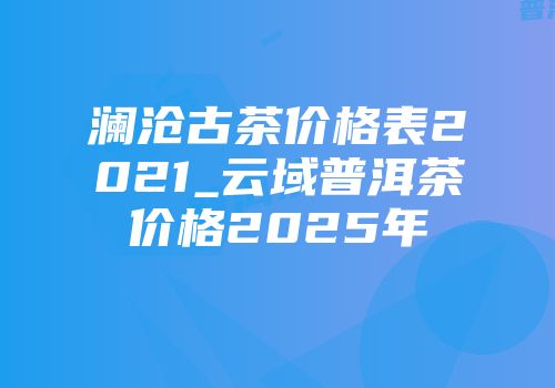 澜沧古茶价格表2021_云域普洱茶价格2025年
