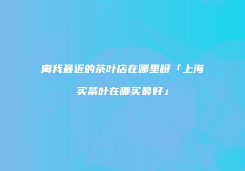 离我最近的茶叶店在哪里呀「上海买茶叶在哪买最好」