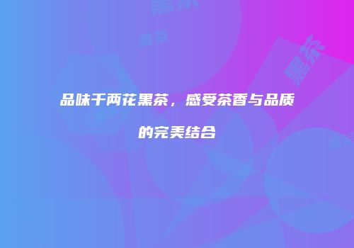 品味千两花黑茶，感受茶香与品质的完美结合