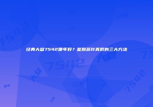 经典大益7542哪年好？鉴别茶叶真假的三大方法