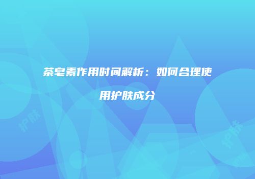 茶皂素作用时间解析：如何合理使用护肤成分