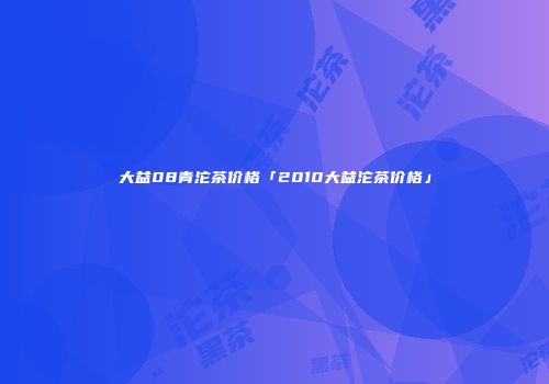 大益08青沱茶价格「2010大益沱茶价格」