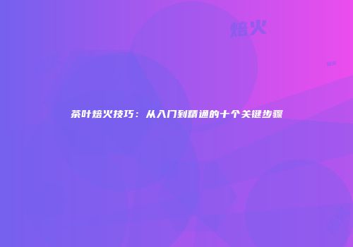 茶叶焙火技巧：从入门到精通的十个关键步骤