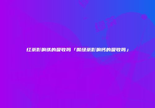 红茶影响铁的吸收吗「喝绿茶影响钙的吸收吗」