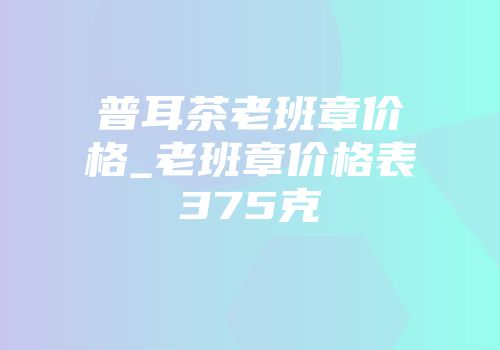 普耳茶老班章价格_老班章价格表375克