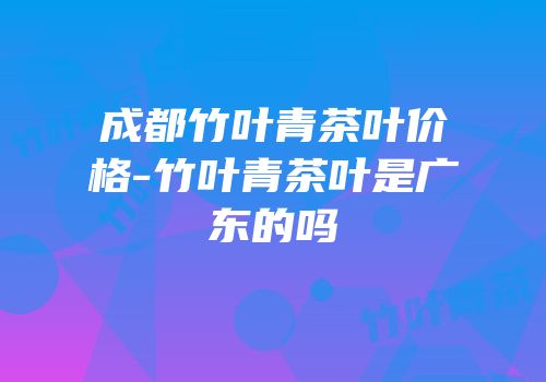 成都竹叶青茶叶价格-竹叶青茶叶是广东的吗