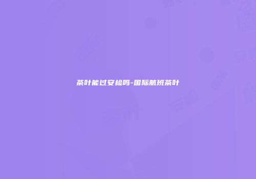 茶叶能过安检吗-国际航班茶叶