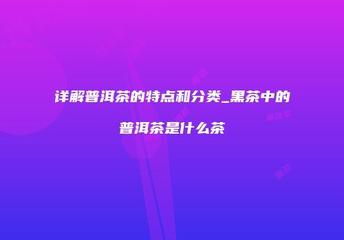 详解普洱茶的特点和分类_黑茶中的普洱茶是什么茶