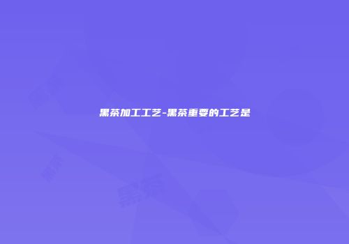 黑茶加工工艺-黑茶重要的工艺是