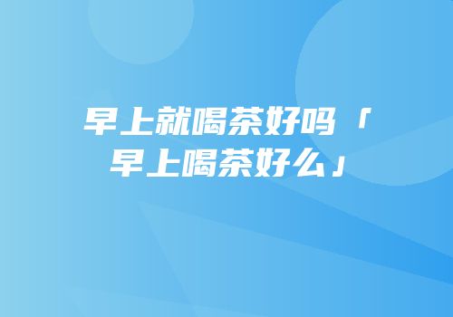 早上就喝茶好吗「早上喝茶好么」